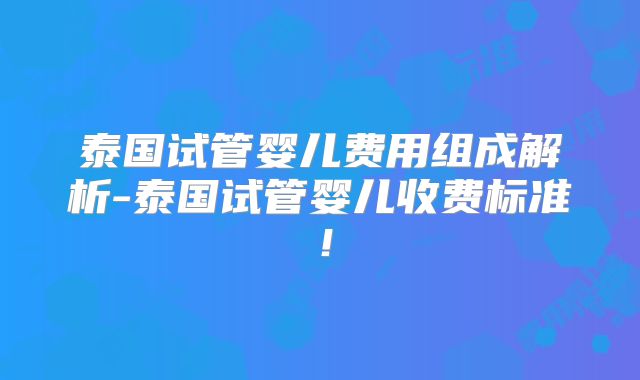 泰国试管婴儿费用组成解析-泰国试管婴儿收费标准!