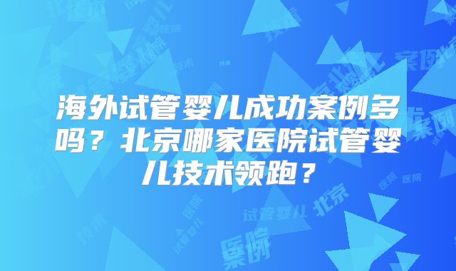 海外试管婴儿成功案例多吗？北京哪家医院试管婴儿技术领跑？