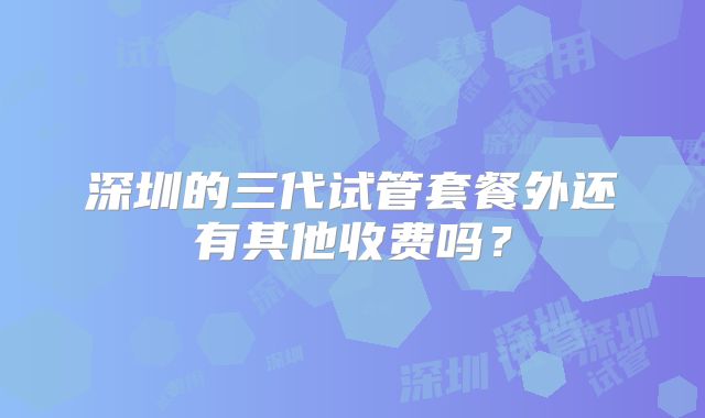 深圳的三代试管套餐外还有其他收费吗？