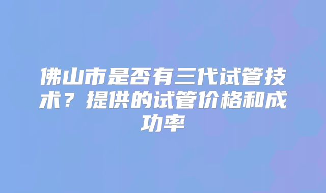 佛山市是否有三代试管技术？提供的试管价格和成功率