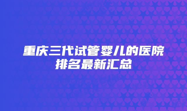 重庆三代试管婴儿的医院排名最新汇总