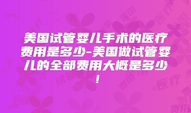 美国试管婴儿手术的医疗费用是多少-美国做试管婴儿的全部费用大概是多少！