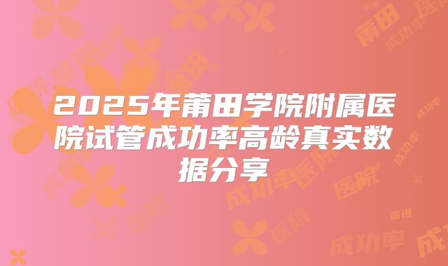 2025年莆田学院附属医院试管成功率高龄真实数据分享