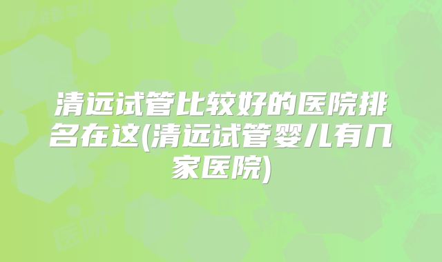 清远试管比较好的医院排名在这(清远试管婴儿有几家医院)