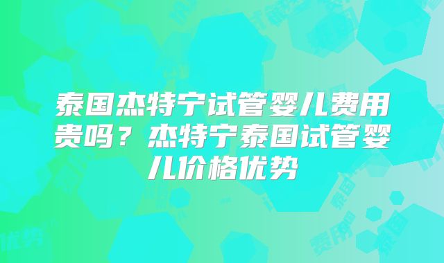 泰国杰特宁试管婴儿费用贵吗?杰特宁泰国试管婴儿价格优势