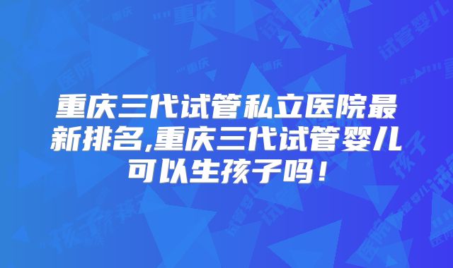 重庆三代试管私立医院最新排名,重庆三代试管婴儿可以生孩子吗！
