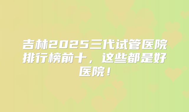 吉林2025三代试管医院排行榜前十,这些都是好医院!