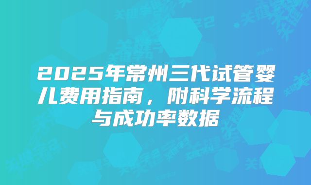 2025年常州三代试管婴儿费用指南,附科学流程与成功率数据