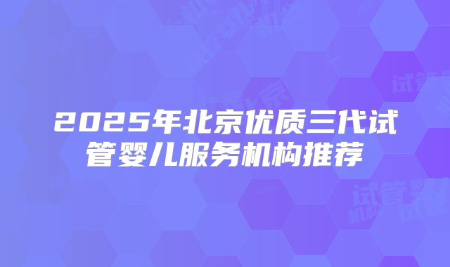 2025年北京优质三代试管婴儿服务机构推荐