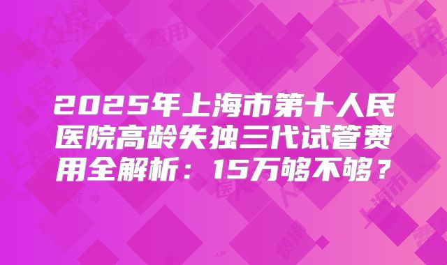 2025年上海市第十人民医院高龄失独三代试管费用全解析：15万够不够？