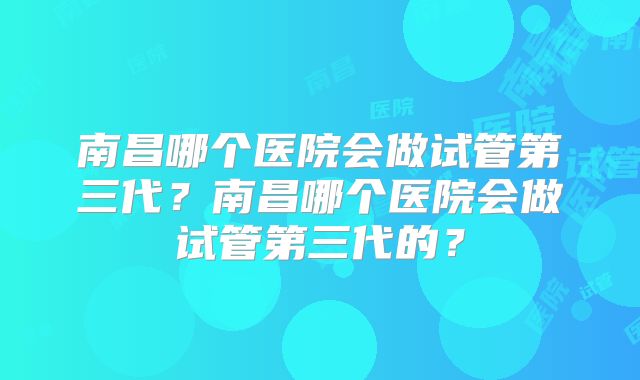 南昌哪个医院会做试管第三代？南昌哪个医院会做试管第三代的？