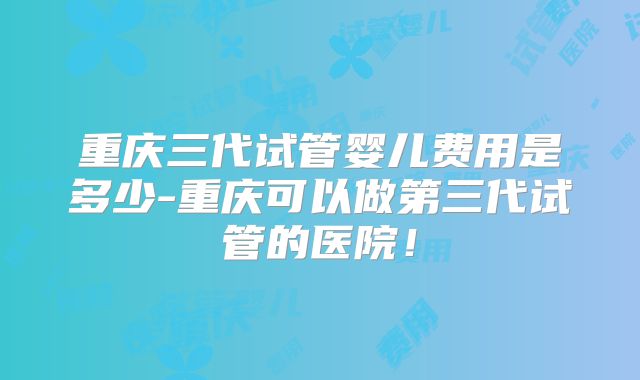 重庆三代试管婴儿费用是多少-重庆可以做第三代试管的医院！