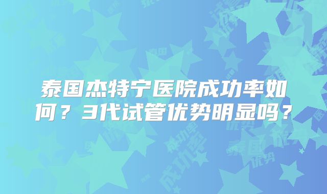 泰国杰特宁医院成功率如何？3代试管优势明显吗？