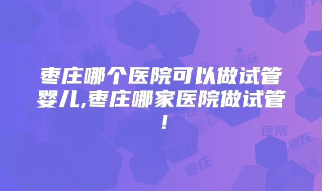 枣庄哪个医院可以做试管婴儿,枣庄哪家医院做试管！