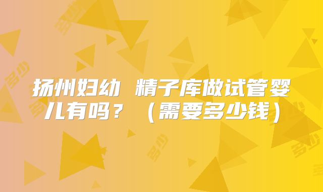 扬州妇幼 精子库做试管婴儿有吗?(需要多少钱)