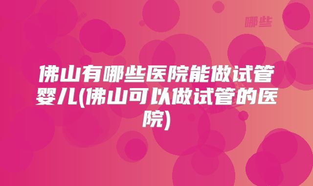 佛山有哪些医院能做试管婴儿(佛山可以做试管的医院)