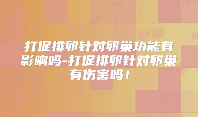 打促排卵针对卵巢功能有影响吗-打促排卵针对卵巢有伤害吗!