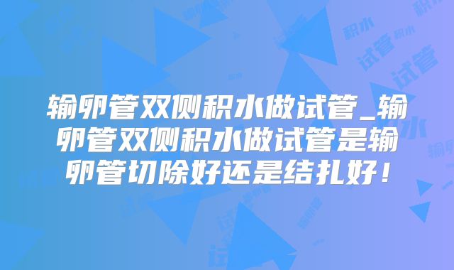 输卵管双侧积水做试管_输卵管双侧积水做试管是输卵管切除好还是结扎好！