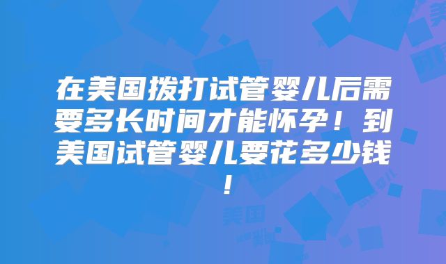 在美国拨打试管婴儿后需要多长时间才能怀孕!到美国试管婴儿要花多少钱!