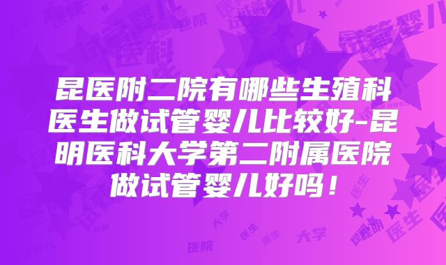 昆医附二院有哪些生殖科医生做试管婴儿比较好-昆明医科大学第二附属医院做试管婴儿好吗！