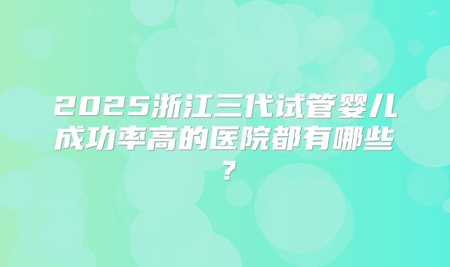 2025浙江三代试管婴儿成功率高的医院都有哪些?