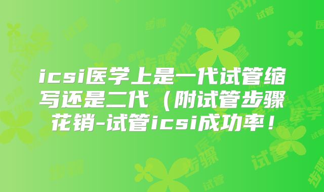 icsi医学上是一代试管缩写还是二代（附试管步骤花销-试管icsi成功率！