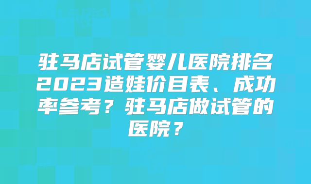 驻马店试管婴儿医院排名2023造娃价目表、成功率参考？驻马店做试管的医院？
