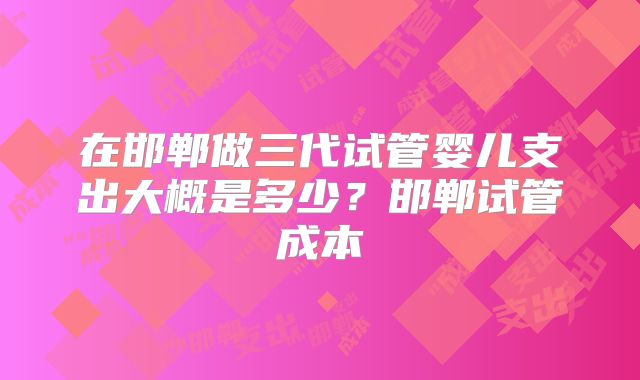 在邯郸做三代试管婴儿支出大概是多少？邯郸试管成本