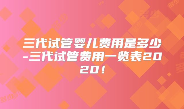 三代试管婴儿费用是多少-三代试管费用一览表2020！