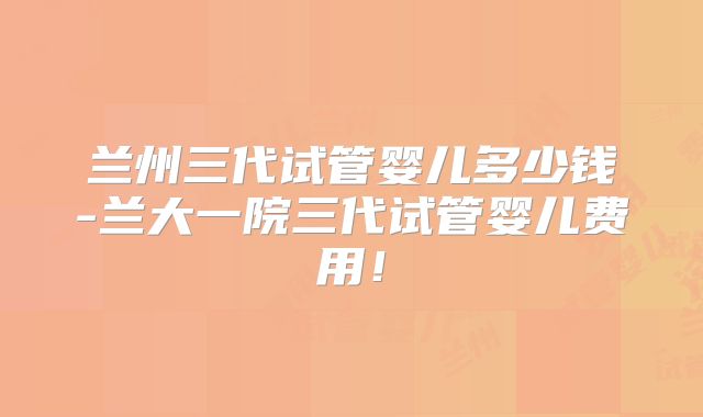 兰州三代试管婴儿多少钱-兰大一院三代试管婴儿费用！