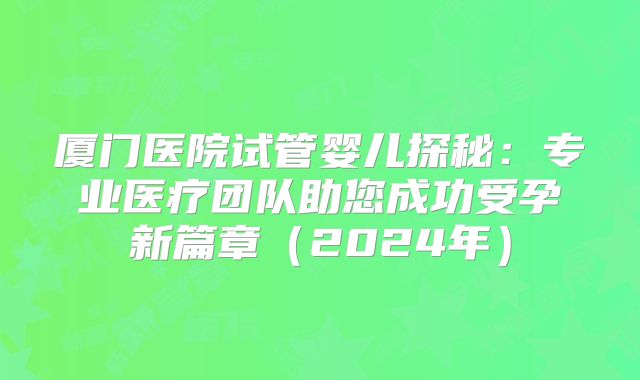 厦门医院试管婴儿探秘：专业医疗团队助您成功受孕新篇章（2024年）