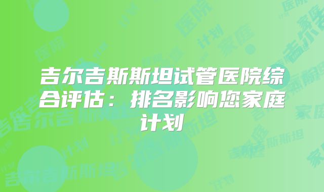 吉尔吉斯斯坦试管医院综合评估：排名影响您家庭计划