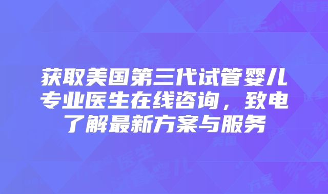 获取美国第三代试管婴儿专业医生在线咨询，致电了解最新方案与服务