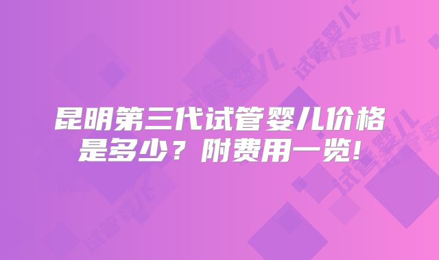 昆明第三代试管婴儿价格是多少?附费用一览!