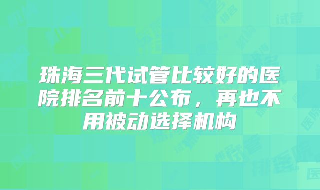珠海三代试管比较好的医院排名前十公布，再也不用被动选择机构