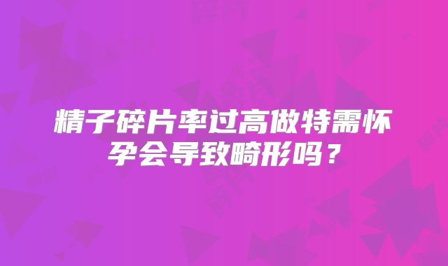 精子碎片率过高做特需怀孕会导致畸形吗?