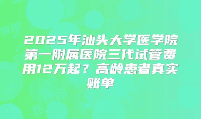 2025年汕头大学医学院第一附属医院三代试管费用12万起？高龄患者真实账单