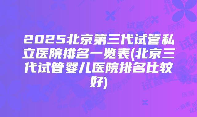 2025北京第三代试管私立医院排名一览表(北京三代试管婴儿医院排名比较好)