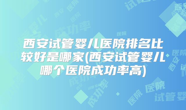西安试管婴儿医院排名比较好是哪家(西安试管婴儿哪个医院成功率高)