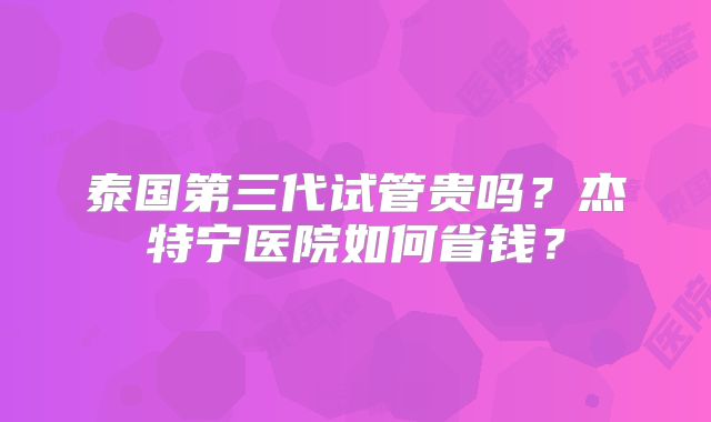 泰国第三代试管贵吗？杰特宁医院如何省钱？