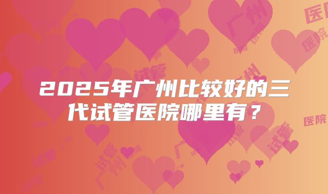 2025年广州比较好的三代试管医院哪里有？