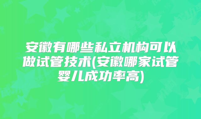 安徽有哪些私立机构可以做试管技术(安徽哪家试管婴儿成功率高)