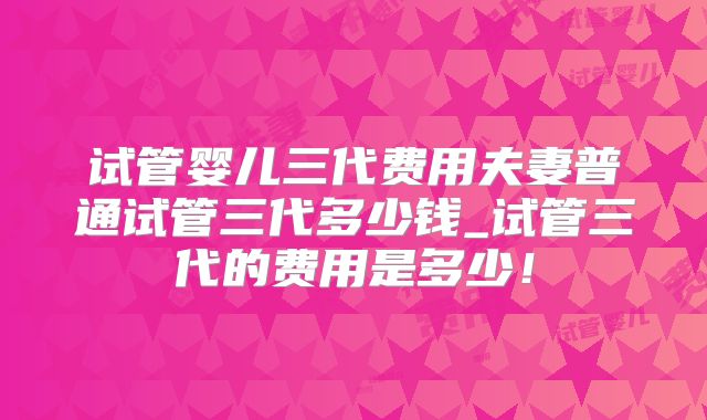 试管婴儿三代费用夫妻普通试管三代多少钱_试管三代的费用是多少！