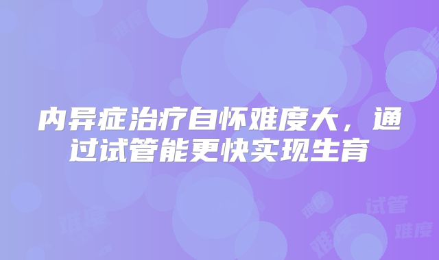 内异症治疗自怀难度大，通过试管能更快实现生育