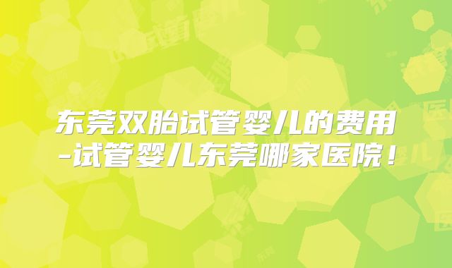 东莞双胎试管婴儿的费用-试管婴儿东莞哪家医院！