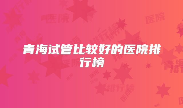 青海试管比较好的医院排行榜