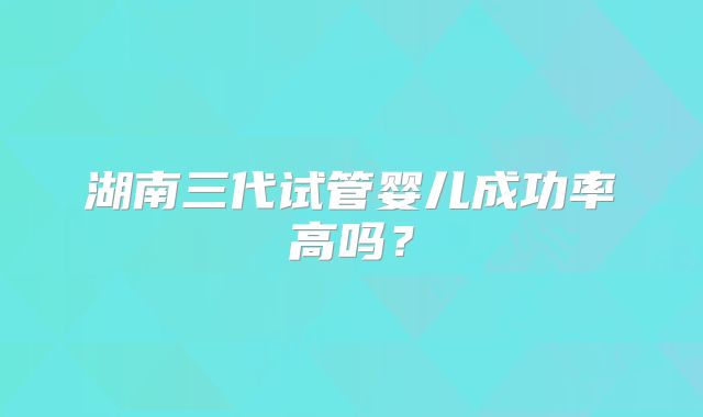 湖南三代试管婴儿成功率高吗？