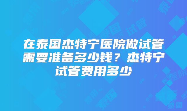 在泰国杰特宁医院做试管需要准备多少钱？杰特宁试管费用多少