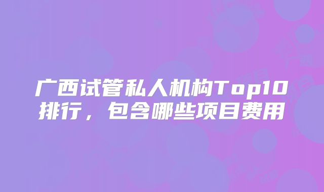 广西试管私人机构Top10排行,包含哪些项目费用