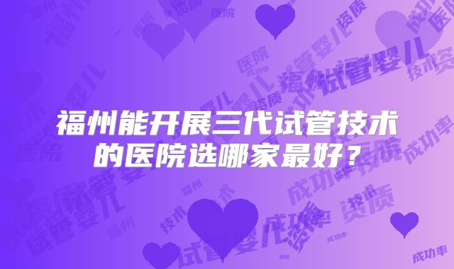 福州能开展三代试管技术的医院选哪家最好？